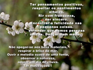 Ter pensamentos positivos, respeitar os sentimentos alheios. Rir com franqueza, ser sincero. Encontrar a felicidade nas  pequenas coisas. entender que somos pessoas únicas. Dançar sem medo.  Não apegar-se aos bens materiais, respirar a brisa do mar. Ouvir a melodia suave de uma fonte, observar a natureza, adorar um dia de chuva. Ter motivações !  