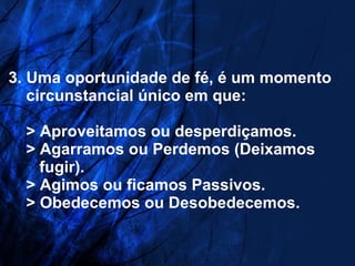   3. Uma oportunidade de fé, é um momento   circunstancial único em que:   > Aproveitamos ou desperdiçamos.   > Agarramos ou Perdemos (Deixamos   fugir).   > Agimos ou ficamos Passivos.   > Obedecemos ou Desobedecemos. 