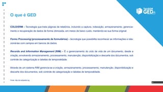 4
O que é GED
COLD/ERM – Tecnologia que trata páginas de relatórios, incluindo a captura, indexação, armazenamento, gerencia-
mento e recuperação de dados de forma otimizada, em meios de baixo custo, mantendo-se sua forma original.
Forms Processing (processamento de formulários) – tecnologia que possibilita reconhecer as informações e rela-
cioná-las com campos em bancos de dados.
Records and Information Management (RIM) – É o gerenciamento do ciclo de vida de um documento, desde a
criação, envolvendo armazenamento, processamento, manutenção, disponibilização e descarte dos documentos, sob
controle de categorização e tabelas de temporalidade.
Através de um sistema RIM gerencia-se a criação, armazenamento, processamento, manutenção, disponibilização e
descarte dos documentos, sob controle de categorização e tabelas de temporalidade.
Fonte: http://pt.wikipedia.org
 