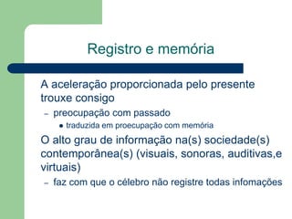 Registro e memória
A aceleração proporcionada pelo presente
trouxe consigo
– preocupação com passado
 traduzida em proecupação com memória
O alto grau de informação na(s) sociedade(s)
contemporânea(s) (visuais, sonoras, auditivas,e
virtuais)
– faz com que o célebro não registre todas infomações
 