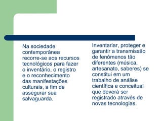 Na sociedade
contemporânea
recorre-se aos recursos
tecnológicos para fazer
o inventário, o registro
e o reconhecimento
das manifestações
culturais, a fim de
assegurar sua
salvaguarda.
Inventariar, proteger e
garantir a transmissão
de fenômenos tão
diferentes (música,
artesanato, saberes) se
constitui em um
trabalho de análise
científica e conceitual
que deverá ser
registrado através de
novas tecnologias.
 