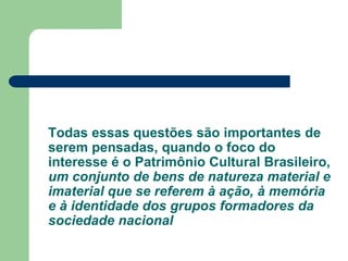 Todas essas questões são importantes de
serem pensadas, quando o foco do
interesse é o Patrimônio Cultural Brasileiro,
um conjunto de bens de natureza material e
imaterial que se referem à ação, à memória
e à identidade dos grupos formadores da
sociedade nacional
 