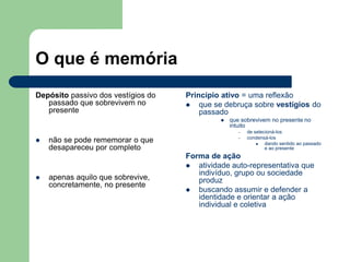 O que é memória
Depósito passivo dos vestígios do
passado que sobrevivem no
presente
 não se pode rememorar o que
desapareceu por completo
 apenas aquilo que sobrevive,
concretamente, no presente
Princípio ativo = uma reflexão
 que se debruça sobre vestígios do
passado
 que sobrevivem no presente no
intuito
– de selecioná-los
– condensá-los
 dando sentido ao passado
e ao presente
Forma de ação
 atividade auto-representativa que
indivíduo, grupo ou sociedade
produz
 buscando assumir e defender a
identidade e orientar a ação
individual e coletiva
 