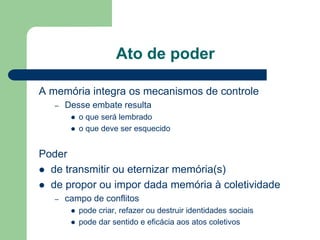 Ato de poder
A memória integra os mecanismos de controle
– Desse embate resulta
 o que será lembrado
 o que deve ser esquecido
Poder
 de transmitir ou eternizar memória(s)
 de propor ou impor dada memória à coletividade
– campo de conflitos
 pode criar, refazer ou destruir identidades sociais
 pode dar sentido e eficácia aos atos coletivos
 