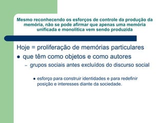 Mesmo reconhecendo os esforços de controle da produção da
memória, não se pode afirmar que apenas uma memória
unificada e monolítica vem sendo produzida
Hoje = proliferação de memórias particulares
 que têm como objetos e como autores
– grupos sociais antes excluídos do discurso social
 esforço para construir identidades e para redefinir
posição e interesses diante da sociedade.
 