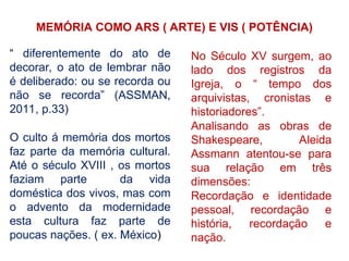 MEMÓRIA COMO ARS ( ARTE) E VIS ( POTÊNCIA)
“ diferentemente do ato de
decorar, o ato de lembrar não
é deliberado: ou se recorda ou
não se recorda” (ASSMAN,
2011, p.33)
O culto á memória dos mortos
faz parte da memória cultural.
Até o século XVIII , os mortos
faziam parte da vida
doméstica dos vivos, mas com
o advento da modernidade
esta cultura faz parte de
poucas nações. ( ex. México)
No Século XV surgem, ao
lado dos registros da
Igreja, o “ tempo dos
arquivistas, cronistas e
historiadores”.
Analisando as obras de
Shakespeare, Aleida
Assmann atentou-se para
sua relação em três
dimensões:
Recordação e identidade
pessoal, recordação e
história, recordação e
nação.
 