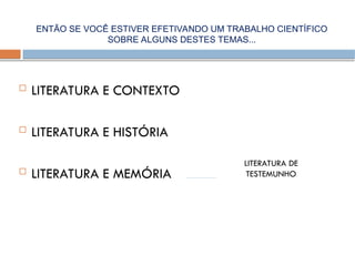  LITERATURA E CONTEXTO
 LITERATURA E HISTÓRIA
 LITERATURA E MEMÓRIA
LITERATURA DE
TESTEMUNHO
ENTÃO SE VOCÊ ESTIVER EFETIVANDO UM TRABALHO CIENTÍFICO
SOBRE ALGUNS DESTES TEMAS...
 