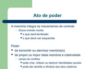 Ato de poder
A memória integra os mecanismos de controle
– Desse embate resulta
o que será lembrado
o que deve ser esquecido
Poder
 de transmitir ou eternizar memória(s)
 de propor ou impor dada memória à coletividade
– campo de conflitos
pode criar, refazer ou destruir identidades sociais
pode dar sentido e eficácia aos atos coletivos
 