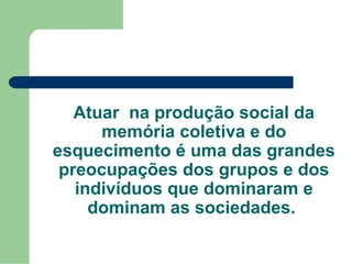 Atuar na produção social da
memória coletiva e do
esquecimento é uma das grandes
preocupações dos grupos e dos
indivíduos que dominaram e
dominam as sociedades.
 