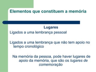 Elementos que constituem a memória
Lugares
Ligados a uma lembrança pessoal
Ligados a uma lembrança que não tem apoio no
tempo cronológico
Na memória da pessoa, pode haver lugares de
apoio da memória, que são os lugares de
comemoração
 