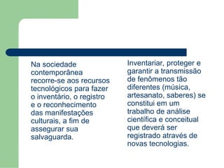 Na sociedade
contemporânea
recorre-se aos recursos
tecnológicos para fazer
o inventário, o registro
e o reconhecimento
das manifestações
culturais, a fim de
assegurar sua
salvaguarda.
Inventariar, proteger e
garantir a transmissão
de fenômenos tão
diferentes (música,
artesanato, saberes) se
constitui em um
trabalho de análise
científica e conceitual
que deverá ser
registrado através de
novas tecnologias.
 