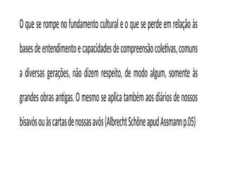 Oqueserompenofundamentoculturaleoqueseperdeemrelaçãoàs
basesdeentendimentoecapacidadesdecompreensãocoletivas,comuns
a diversas gerações, não dizem respeito, de modo algum, somente às
grandesobrasantigas.Omesmoseaplicatambémaosdiáriosdenossos
bisavósouàscartasdenossasavós(AlbrechtSchöneapudAssmannp.05)
 