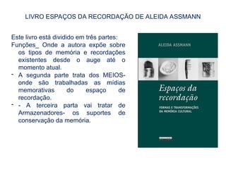 LIVRO ESPAÇOS DA RECORDAÇÃO DE ALEIDA ASSMANN
Este livro está dividido em três partes:
Funções_ Onde a autora expõe sobre
os tipos de memória e recordações
existentes desde o auge até o
momento atual.
- A segunda parte trata dos MEIOS-
onde são trabalhadas as mídias
memorativas do espaço de
recordação.
- - A terceira parta vai tratar de
Armazenadores- os suportes de
conservação da memória.
 
