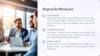 Regras de Netiqueta
1 Forma do Texto
Produza textos de leitura fácil, separe os parágrafos com linhas em branco,
cuide da correção ortográﬁca e gramatical, evite letras em caixa alta, use
recursos como itálico e negrito com moderação, e utilize a opção de texto
justiﬁcado.
2 Forma de Expressar-se
Seja objetivo e organizado, envie mensagens que agreguem novos
conhecimentos, evite mensagens curtas e repetitivas, e leia primeiro o que
os outros participantes escreveram antes de postar.
3 Respeito ao Outro
Seja democrático, evite se sentir indispensável, dê informações claras e
forneça as fontes, e seja cuidadoso ao corrigir as mensagens de outros
participantes.
 
