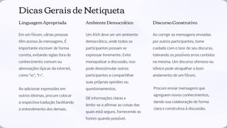 Dicas Gerais de Netiqueta
Linguagem Apropriada
Em um fórum, várias pessoas
têm acesso às mensagens. É
importante escrever de forma
correta, evitando siglas fora do
conhecimento comum ou
abreviações típicas da internet,
como "vc", "t+".
Ao adicionar expressões em
outros idiomas, procure colocar
a respectiva tradução facilitando
o entendimento dos demais.
Ambiente Democrático
Um AVA deve ser um ambiente
democrático, onde todos os
participantes possam se
expressar livremente. Evite
monopolizar a discussão, isso
pode desestimular outros
participantes a compartilhar
suas próprias opiniões ou
questionamentos.
Dê informações claras e
limite-se a aﬁrmar as coisas das
quais está seguro, fornecendo as
fontes quando possível.
Discurso Construtivo
Ao corrigir as mensagens enviadas
por outros participantes, tome
cuidado com o teor do seu discurso,
tolerando os possíveis erros contidos
na mesma. Um discurso ofensivo ou
irônico pode atrapalhar o bom
andamento de um fórum.
Procure enviar mensagens que
agreguem novos conhecimentos,
dando sua colaboração de forma
clara e construtiva à discussão.
 
