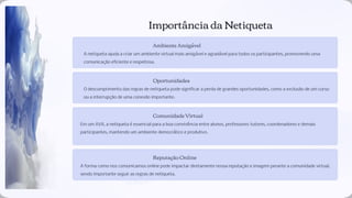 Importância da Netiqueta
Ambiente Amigável
A netiqueta ajuda a criar um ambiente virtual mais amigável e agradável para todos os participantes, promovendo uma
comunicação eﬁciente e respeitosa.
Oportunidades
O descumprimento das regras de netiqueta pode signiﬁcar a perda de grandes oportunidades, como a exclusão de um curso
ou a interrupção de uma conexão importante.
Comunidade Virtual
Em um AVA, a netiqueta é essencial para a boa convivência entre alunos, professores-tutores, coordenadores e demais
participantes, mantendo um ambiente democrático e produtivo.
Reputação Online
A forma como nos comunicamos online pode impactar diretamente nossa reputação e imagem perante a comunidade virtual,
sendo importante seguir as regras de netiqueta.
 
