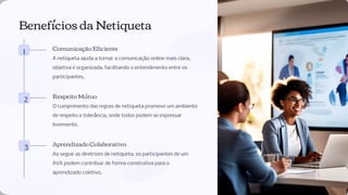 Benefícios da Netiqueta
1 Comunicação Eﬁciente
A netiqueta ajuda a tornar a comunicação online mais clara,
objetiva e organizada, facilitando o entendimento entre os
participantes.
2 Respeito Mútuo
O cumprimento das regras de netiqueta promove um ambiente
de respeito e tolerância, onde todos podem se expressar
livremente.
3 Aprendizado Colaborativo
Ao seguir as diretrizes de netiqueta, os participantes de um
AVA podem contribuir de forma construtiva para o
aprendizado coletivo.
 