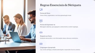 Regras Essenciais de Netiqueta
Forma do Texto
Textos claros, organizados e com boa apresentação visual.
Forma de Expressar-se
Mensagens objetivas, que agreguem conhecimento e evitem repetição.
Respeito ao Outro
Ambiente democrático, com informações claras e discurso construtivo.
Linguagem Apropriada
Uso correto da língua, evitando abreviações e expressões fora do contexto.
 