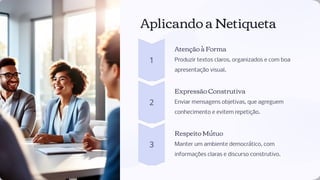 Aplicando a Netiqueta
Atenção à Forma
Produzir textos claros, organizados e com boa
apresentação visual.
Expressão Construtiva
Enviar mensagens objetivas, que agreguem
conhecimento e evitem repetição.
Respeito Mútuo
Manter um ambiente democrático, com
informações claras e discurso construtivo.
 