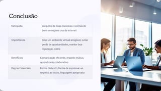 Conclusão
Netiqueta Conjunto de boas maneiras e normas de
bom senso para uso da internet
Importância Criar um ambiente virtual amigável, evitar
perda de oportunidades, manter boa
reputação online
Benefícios Comunicação eﬁciente, respeito mútuo,
aprendizado colaborativo
Regras Essenciais Forma do texto, forma de expressar-se,
respeito ao outro, linguagem apropriada
 