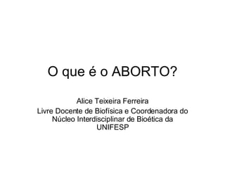 O que é o ABORTO? Alice Teixeira Ferreira Livre Docente de Biofísica e Coordenadora do Núcleo Interdisciplinar de Bioética da UNIFESP 