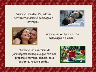 "Amar é uma decisão, não um sentimento; amar é dedicação e entrega...  O amor é um exercício de jardinagem: arranque o que faz mal, prepare o terreno, semeie, seja paciente, regue e cuide...  Amar é um verbo e o fruto dessa ação é o amor...  