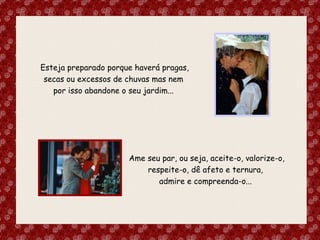 Esteja preparado porque haverá pragas, secas ou excessos de chuvas mas nem  por isso abandone o seu jardim...  Ame seu par, ou seja, aceite-o, valorize-o, respeite-o, dê afeto e ternura,  admire e compreenda-o...  