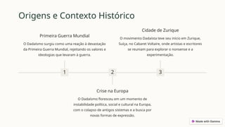 Origens e Contexto Histórico
1
Primeira Guerra Mundial
O Dadaísmo surgiu como uma reação à devastação
da Primeira Guerra Mundial, rejeitando os valores e
ideologias que levaram à guerra.
2
Crise na Europa
O Dadaísmo floresceu em um momento de
instabilidade política, social e cultural na Europa,
com o colapso de antigos sistemas e a busca por
novas formas de expressão.
3
Cidade de Zurique
O movimento Dadaísta teve seu início em Zurique,
Suíça, no Cabaret Voltaire, onde artistas e escritores
se reuniam para explorar o nonsense e a
experimentação.
 