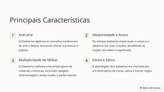 Principais Características
1 Anti-arte
O Dadaísmo rejeitava os conceitos tradicionais
de arte e beleza, buscando chocar e provocar o
público.
2 Aleatoriedade e Acaso
Os artistas dadaístas exploravam o acaso e o
aleatório em suas criações, desafiando as
noções de ordem e significado.
3 Multiplicidade de Mídias
O Dadaísmo utilizava uma ampla gama de
materiais e técnicas, incluindo colagem,
fotomontagem, ready-mades e performances.
4 Ironia e Sátira
A abordagem dos dadaístas era marcada por
um forte senso de ironia, sátira e humor negro.
 