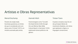 Artistas e Obras Representativas
Marcel Duchamp
Pioneiro do ready-made,
Duchamp questionou os limites
do que é considerado arte com
obras como "A Fonte" (1917), um
mictório assinado pelo artista.
Hannah Höch
Fotomontagens como "Cut with
the Dada Kitchen Knife through
the Last Weimar Beer-Belly
Cultural Epoch in Germany" (1919)
exploravam temas políticos e de
gênero.
Tristan Tzara
O poeta e ensaísta suíço foi um
dos principais líderes do
movimento Dadaísta, com obras
que rejeitavam a lógica e a
linguagem convencional.
 