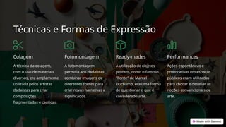 Técnicas e Formas de Expressão
Colagem
A técnica da colagem,
com o uso de materiais
diversos, era amplamente
utilizada pelos artistas
dadaístas para criar
composições
fragmentadas e caóticas.
Fotomontagem
A fotomontagem
permitia aos dadaístas
combinar imagens de
diferentes fontes para
criar novas narrativas e
significados.
Ready-mades
A utilização de objetos
prontos, como o famoso
"Fonte" de Marcel
Duchamp, era uma forma
de questionar o que é
considerado arte.
Performances
Ações espontâneas e
provocativas em espaços
públicos eram utilizadas
para chocar e desafiar as
noções convencionais de
arte.
 