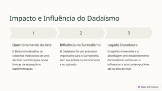Impacto e Influência do Dadaísmo
Questionamento da Arte
O Dadaísmo desafiou os
conceitos tradicionais de arte,
abrindo caminho para novas
formas de expressão e
experimentação.
Influência no Surrealismo
O Dadaísmo foi um precursor
importante para o Surrealismo,
com sua ênfase no inconsciente
e no absurdo.
Legado Duradouro
O espírito irreverente e a
abordagem anti-estabelecimento
do Dadaísmo continuam a
influenciar a arte contemporânea
até os dias de hoje.
 