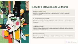 Legado e Relevância do Dadaísmo
Experimentação Artística
O Dadaísmo inspirou gerações de artistas a explorar o absurdo, o acaso e a rejeição das
convenções artísticas.
Questionamento da Sociedade
O espírito irreverente e questionador do Dadaísmo continua a influenciar o ativismo artístico e a
crítica social.
Herança Conceitual
Conceitos-chave do Dadaísmo, como o uso de ready-mades e a negação da lógica, permanecem
relevantes na arte contemporânea.
Inspiração Constante
O espírito iconoclasta e a abordagem experimental do Dadaísmo continuam a inspirar artistas a
desafiar os limites da arte.
 