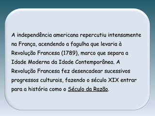 A independência americana repercutiu intensamenteA independência americana repercutiu intensamente
na França, acendendo a fagulha que levaria àna França, acendendo a fagulha que levaria à
Revolução Francesa (1789), marco que separa aRevolução Francesa (1789), marco que separa a
Idade Moderna da Idade Contemporânea. AIdade Moderna da Idade Contemporânea. A
Revolução Francesa fez desencadear sucessivosRevolução Francesa fez desencadear sucessivos
progressos culturais, fazendo o século XIX entrarprogressos culturais, fazendo o século XIX entrar
para a história como opara a história como o Século da RazãoSéculo da Razão..
 