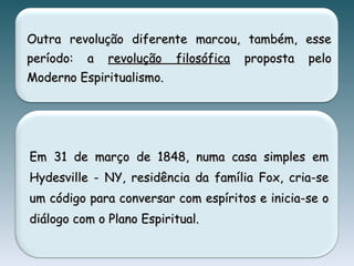 Outra revolução diferente marcou, também, esseOutra revolução diferente marcou, também, esse
período: aperíodo: a revolução filosóficarevolução filosófica proposta peloproposta pelo
Moderno Espiritualismo.Moderno Espiritualismo.
Em 31 de março de 1848, numa casa simples emEm 31 de março de 1848, numa casa simples em
Hydesville - NY, residência da família Fox, cria-seHydesville - NY, residência da família Fox, cria-se
um código para conversar com espíritos e inicia-se oum código para conversar com espíritos e inicia-se o
diálogo com o Plano Espiritual.diálogo com o Plano Espiritual.
 