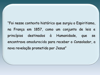 ““Foi nesse contexto histórico que surgiu o Espiritismo,Foi nesse contexto histórico que surgiu o Espiritismo,
na França em 1857, como um conjunto de leis ena França em 1857, como um conjunto de leis e
princípios destinados à Humanidade, que seprincípios destinados à Humanidade, que se
encontravaencontrava amadurecida para receber o Consolador, apara receber o Consolador, a
nova revelação prometida por Jesus”nova revelação prometida por Jesus”
 
