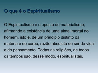 O que é o EspiritualismoO que é o Espiritualismo
O Espiritualismo é o oposto do materialismo,
afirmando a existência de uma alma imortal no
homem, isto é, de um princípio distinto da
matéria e do corpo, razão absoluta de ser da vida
e do pensamento. Todas as religiões, de todos
os tempos são, desse modo, espiritualistas.
 