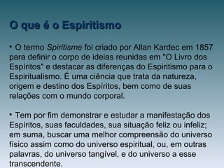 O que é o EspiritismoO que é o Espiritismo

O termo Spiritisme foi criado por Allan Kardec em 1857
para definir o corpo de ideias reunidas em "O Livro dos
Espíritos" e destacar as diferenças do Espiritismo para o
Espiritualismo. É uma ciência que trata da natureza,
origem e destino dos Espíritos, bem como de suas
relações com o mundo corporal.

Tem por fim demonstrar e estudar a manifestação dos
Espíritos, suas faculdades, sua situação feliz ou infeliz;
em suma, buscar uma melhor compreensão do universo
físico assim como do universo espiritual, ou, em outras
palavras, do universo tangível, e do universo a esse
transcendente.
 