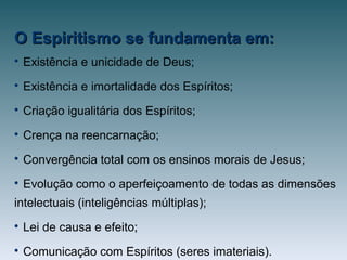 O Espiritismo se fundamenta em:O Espiritismo se fundamenta em:

Existência e unicidade de Deus;

Existência e imortalidade dos Espíritos;

Criação igualitária dos Espíritos;

Crença na reencarnação;

Convergência total com os ensinos morais de Jesus;

Evolução como o aperfeiçoamento de todas as dimensões
intelectuais (inteligências múltiplas);

Lei de causa e efeito;

Comunicação com Espíritos (seres imateriais).
 