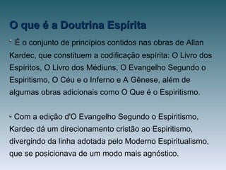 O que é a Doutrina EspíritaO que é a Doutrina Espírita
É o conjunto de princípios contidos nas obras de Allan
Kardec, que constituem a codificação espírita: O Livro dos
Espíritos, O Livro dos Médiuns, O Evangelho Segundo o
Espiritismo, O Céu e o Inferno e A Gênese, além de
algumas obras adicionais como O Que é o Espiritismo.
Com a edição d'O Evangelho Segundo o Espiritismo,
Kardec dá um direcionamento cristão ao Espiritismo,
divergindo da linha adotada pelo Moderno Espiritualismo,
que se posicionava de um modo mais agnóstico.
 