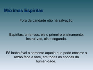 Máximas EspíritasMáximas Espíritas
Fora da caridade não há salvação.
Espíritas: amai-vos, eis o primeiro ensinamento;
instrui-vos, eis o segundo.
Fé inabalável é somente aquela que pode encarar a
razão face a face, em todas as épocas da
humanidade.
 