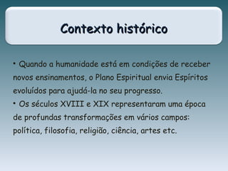 Contexto históricoContexto histórico

Quando a humanidade está em condições de receber
novos ensinamentos, o Plano Espiritual envia Espíritos
evoluídos para ajudá-la no seu progresso.

Os séculos XVIII e XIX representaram uma época
de profundas transformações em vários campos:
política, filosofia, religião, ciência, artes etc.
 