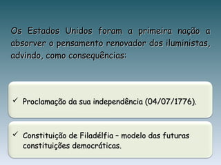 Os Estados Unidos foram a primeira nação aOs Estados Unidos foram a primeira nação a
absorver o pensamento renovador dos iluministas,absorver o pensamento renovador dos iluministas,
advindo, como consequências:advindo, como consequências:
 Constituição de Filadélfia – modelo das futurasConstituição de Filadélfia – modelo das futuras
constituições democráticas.constituições democráticas.
 Proclamação da sua independência (04/07/1776).Proclamação da sua independência (04/07/1776).
 