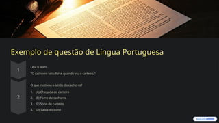 Exemplo de questão de Língua Portuguesa
Leia o texto.
"O cachorro latiu forte quando viu o carteiro."
O que motivou o latido do cachorro?
1. (A) Chegada do carteiro
2. (B) Fome do cachorro
3. (C) Sono do carteiro
4. (D) Saída do dono
 