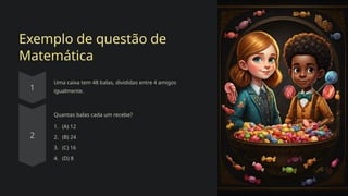 Exemplo de questão de
Matemática
Uma caixa tem 48 balas, divididas entre 4 amigos
igualmente.
Quantas balas cada um recebe?
1. (A) 12
2. (B) 24
3. (C) 16
4. (D) 8
 