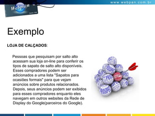 Exemplo
LOJA DE CALÇADOS:
Pessoas que pesquisam por salto alto
acessam sua loja on-line para conferir os
tipos de sapato de salto alto disponíveis.
Esses compradores podem ser
adicionados a uma lista "Sapatos para
ocasiões formais" para que vejam
anúncios sobre produtos relacionados.
Depois, seus anúncios podem ser exibidos
para esses compradores enquanto eles
navegam em outros websites da Rede de
Display do Google(parceiros do Google).
