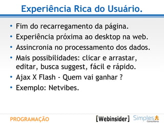 Experiência Rica do Usuário. Fim do recarregamento da página. Experiência próxima ao desktop na web. Assincronia no processamento dos dados. Mais possibilidades: clicar e arrastar,  editar, busca suggest, fácil e rápido. Ajax X Flash - Quem vai ganhar ? Exemplo: Netvibes. PROGRAMAÇÃO 