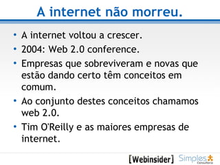 A internet não morreu. A internet voltou a crescer. 2004: Web 2.0 conference. Empresas que sobreviveram e novas que estão dando certo têm conceitos em comum. Ao conjunto destes conceitos chamamos web 2.0. Tim O'Reilly e as maiores empresas de internet. 
