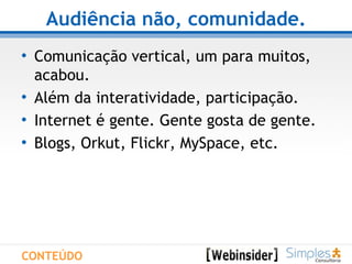 Audiência não, comunidade. Comunicação vertical, um para muitos, acabou.  Além da interatividade, participação. Internet é gente. Gente gosta de gente. Blogs, Orkut, Flickr, MySpace, etc. CONTEÚDO 