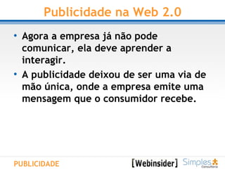 Publicidade na Web 2.0 Agora a empresa já não pode comunicar, ela deve aprender a interagir.  A publicidade deixou de ser uma via de mão única, onde a empresa emite uma mensagem que o consumidor recebe.   PUBLICIDADE 